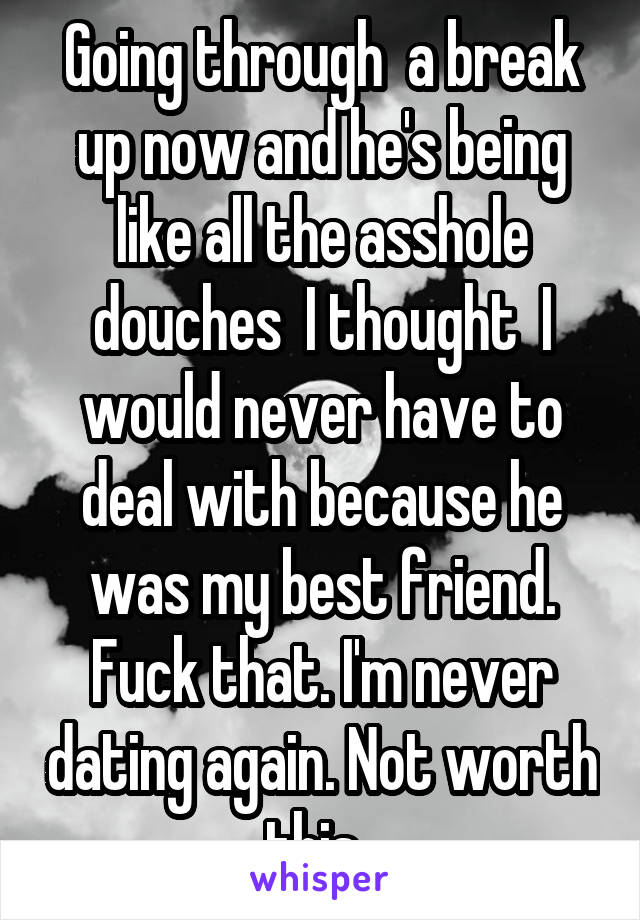 Going through  a break up now and he's being like all the asshole douches  I thought  I would never have to deal with because he was my best friend. Fuck that. I'm never dating again. Not worth this. 