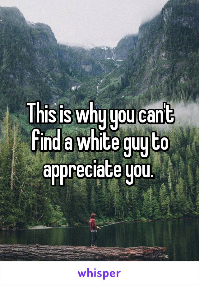 This is why you can't find a white guy to appreciate you. 