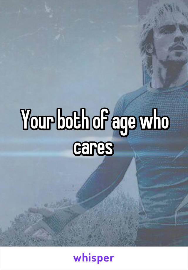 Your both of age who cares 