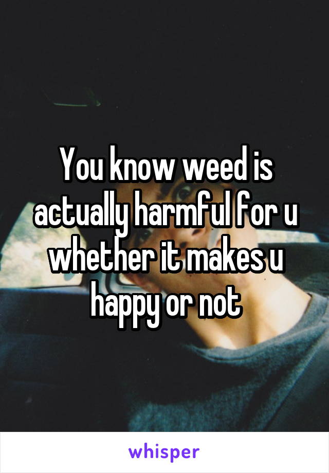 You know weed is actually harmful for u whether it makes u happy or not