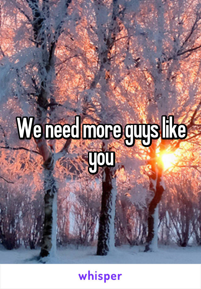 We need more guys like you