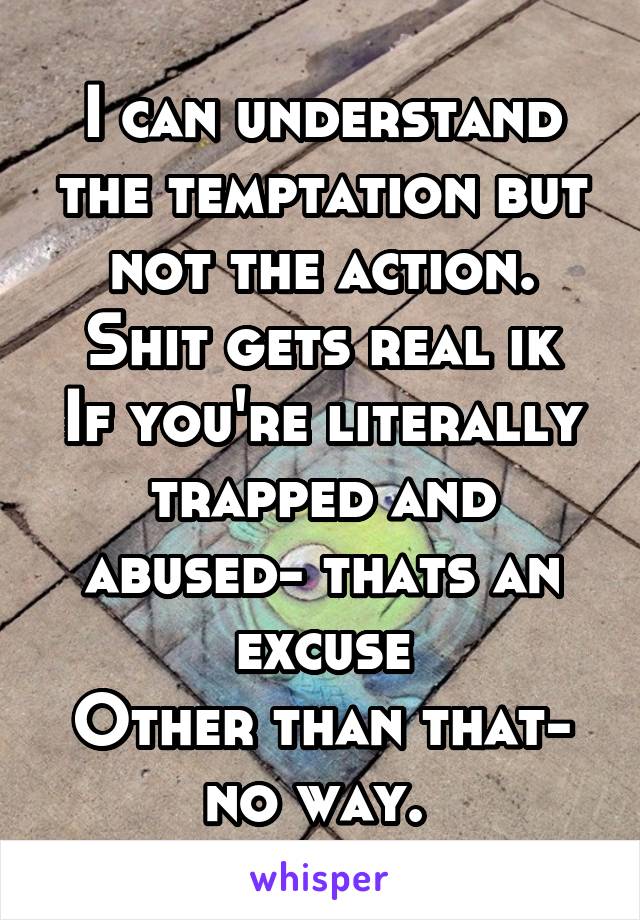 I can understand the temptation but not the action.
Shit gets real ik
If you're literally trapped and abused- thats an excuse
Other than that- no way. 