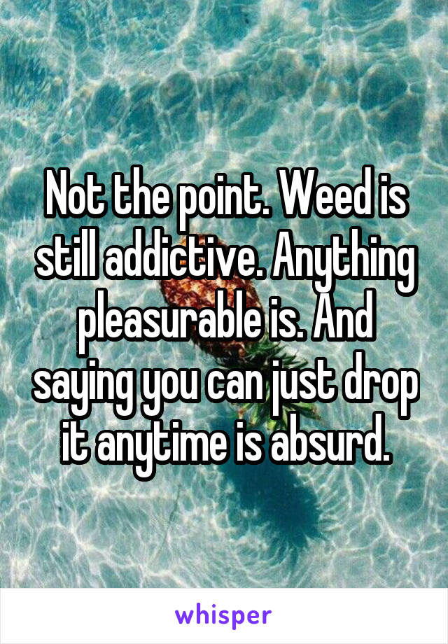 Not the point. Weed is still addictive. Anything pleasurable is. And saying you can just drop it anytime is absurd.