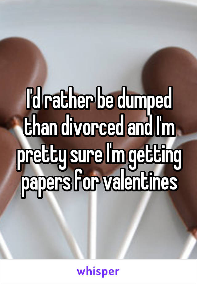 I'd rather be dumped than divorced and I'm pretty sure I'm getting papers for valentines