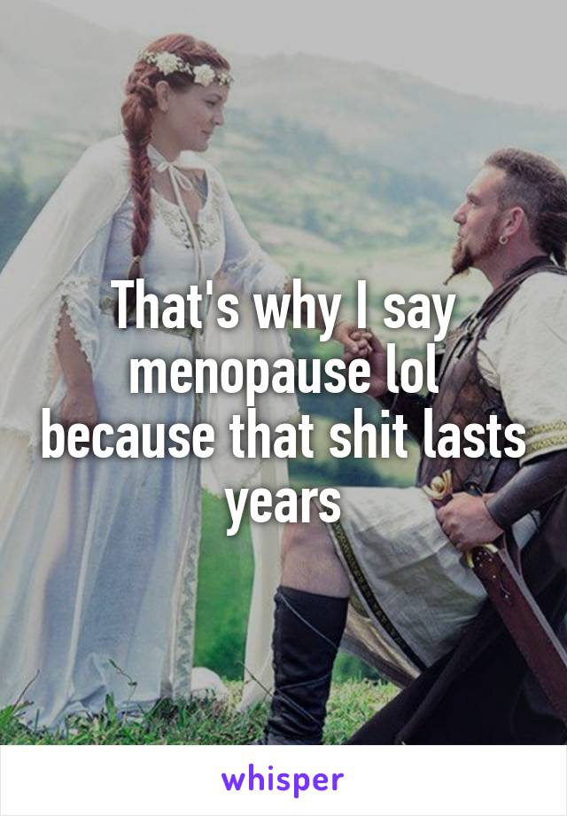 That's why I say menopause lol because that shit lasts years