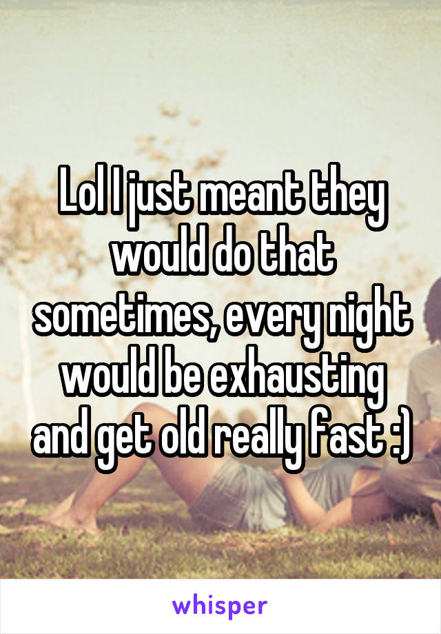 Lol I just meant they would do that sometimes, every night would be exhausting and get old really fast :)