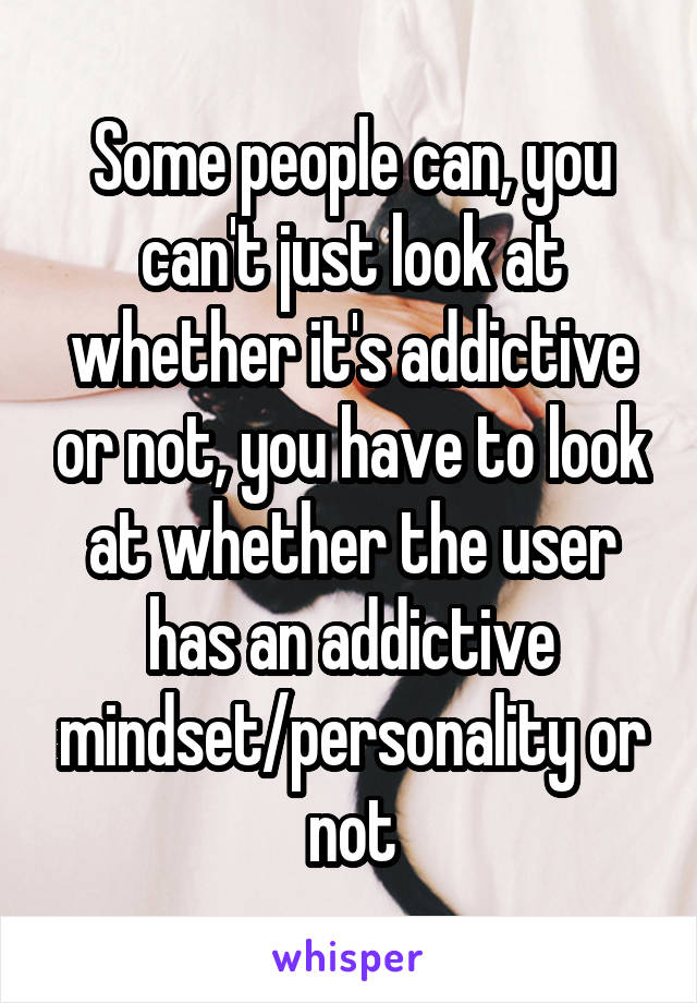 Some people can, you can't just look at whether it's addictive or not, you have to look at whether the user has an addictive mindset/personality or not