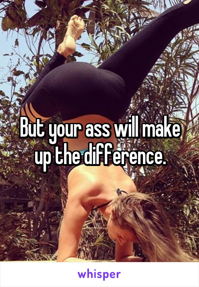 But your ass will make up the difference.