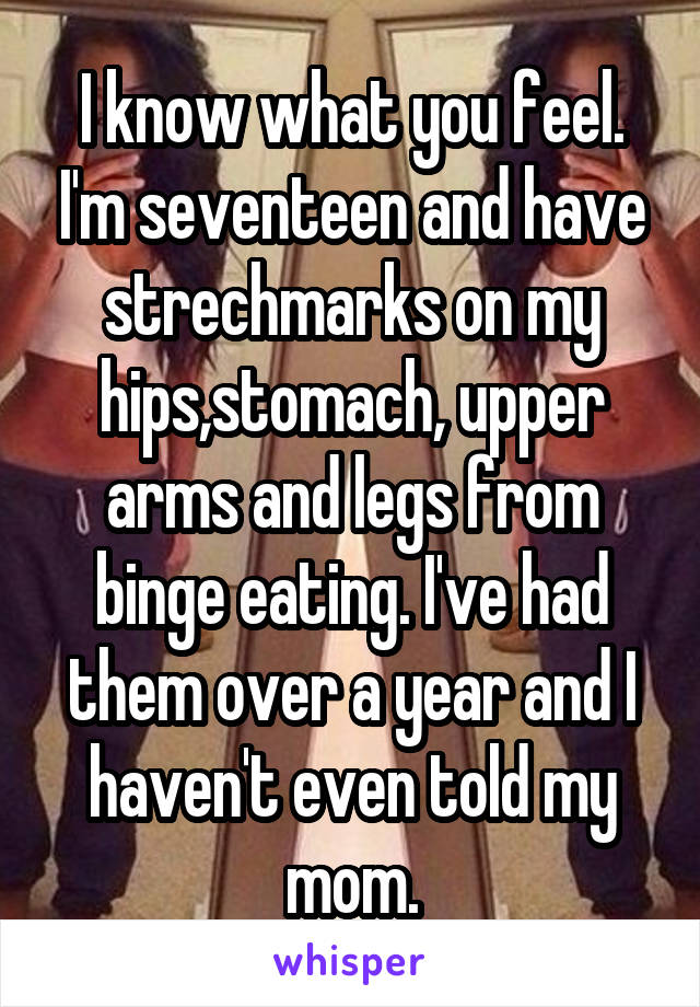 I know what you feel. I'm seventeen and have strechmarks on my hips,stomach, upper arms and legs from binge eating. I've had them over a year and I haven't even told my mom.