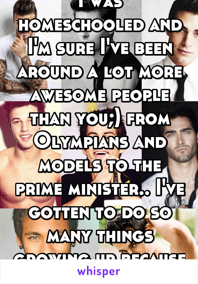 I was homeschooled and I'm sure I've been around a lot more awesome people than you;) from Olympians and models to the prime minister.. I've gotten to do so many things growing up because of it