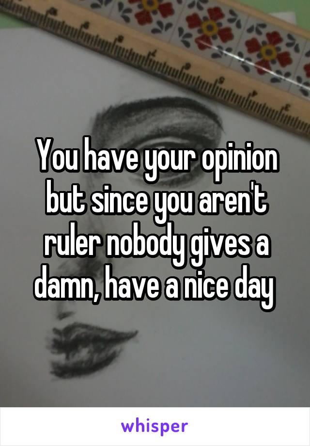 You have your opinion but since you aren't ruler nobody gives a damn, have a nice day 