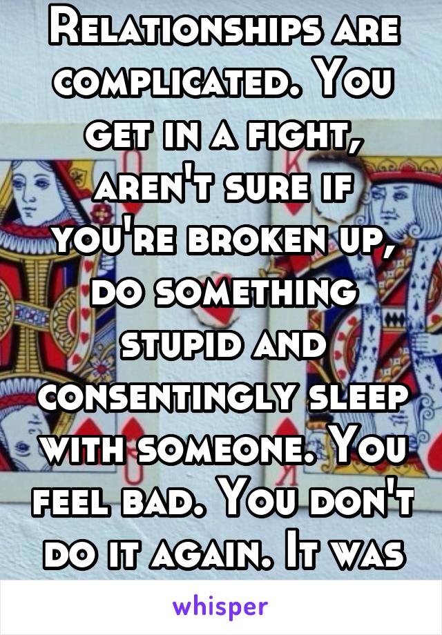 Relationships are complicated. You get in a fight, aren't sure if you're broken up, do something stupid and consentingly sleep with someone. You feel bad. You don't do it again. It was a mistake.