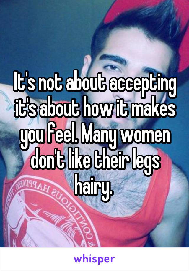 It's not about accepting it's about how it makes you feel. Many women don't like their legs hairy. 