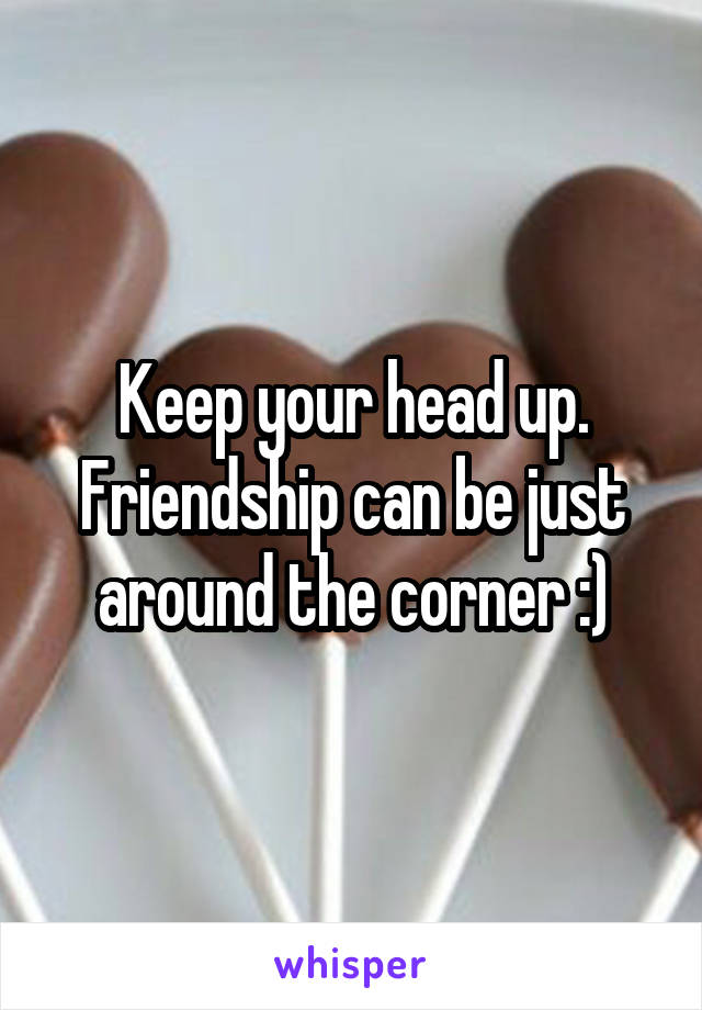 Keep your head up. Friendship can be just around the corner :)