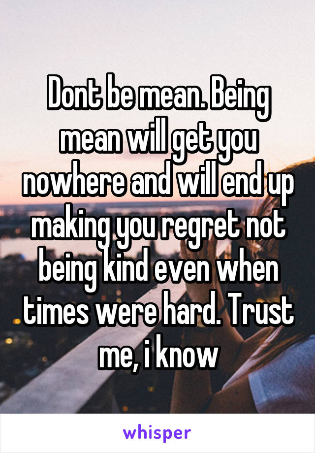 Dont be mean. Being mean will get you nowhere and will end up making you regret not being kind even when times were hard. Trust me, i know