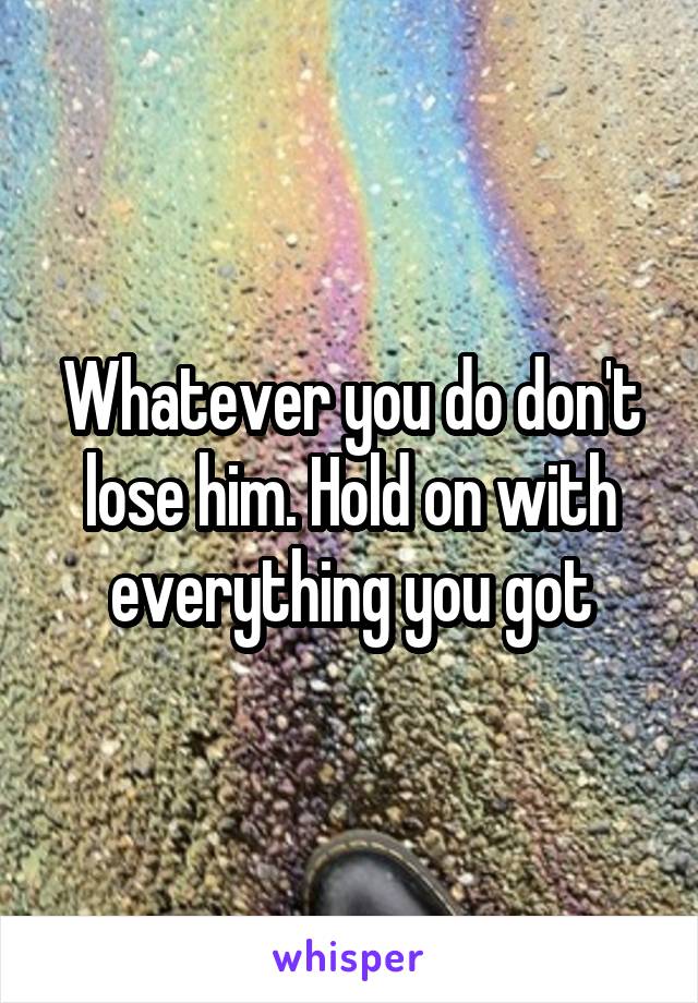Whatever you do don't lose him. Hold on with everything you got