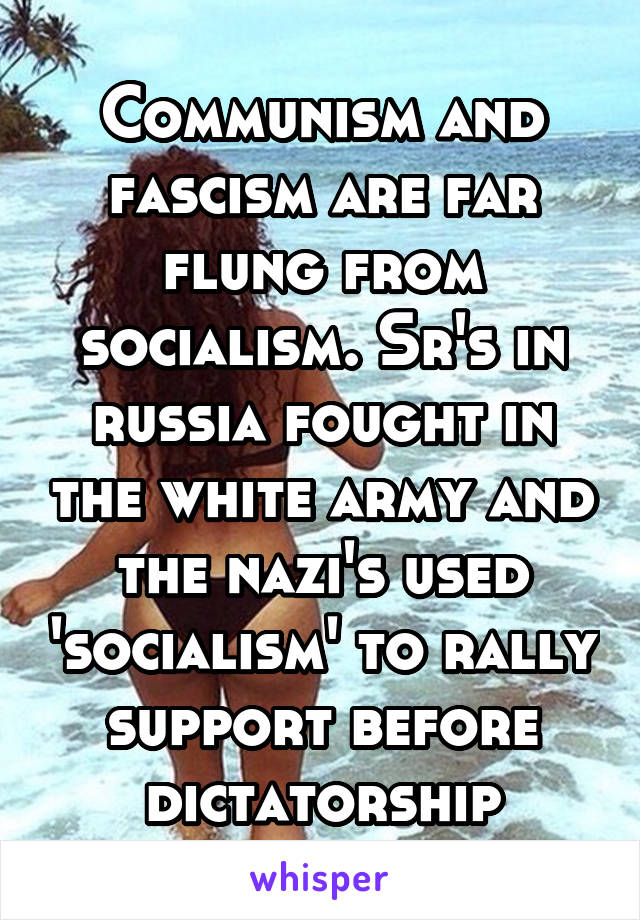 Communism and fascism are far flung from socialism. Sr's in russia fought in the white army and the nazi's used 'socialism' to rally support before dictatorship