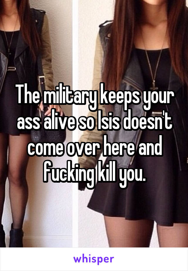 The military keeps your ass alive so Isis doesn't come over here and fucking kill you.