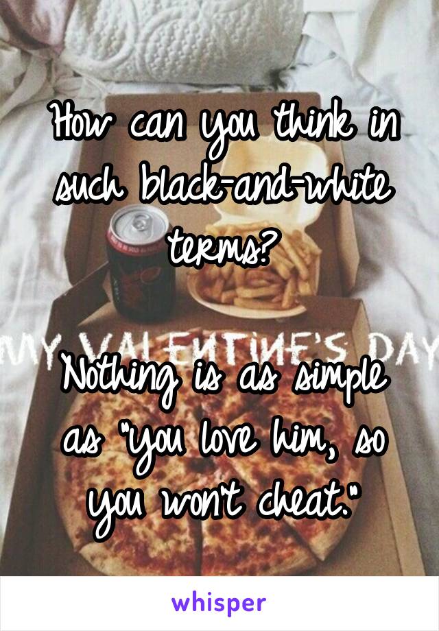 How can you think in such black-and-white terms?

Nothing is as simple as "you love him, so you won't cheat."