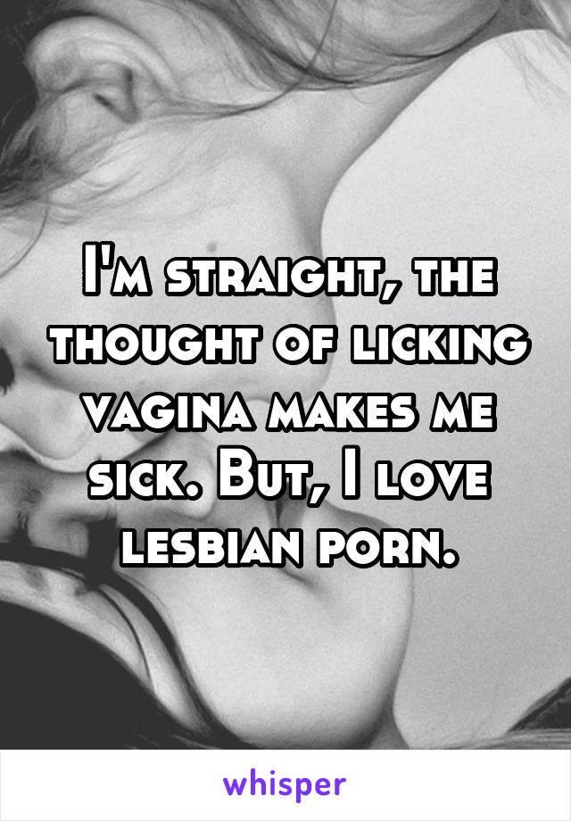 I'm straight, the thought of licking vagina makes me sick. But, I love lesbian porn.