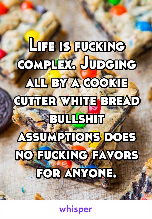 Life is fucking complex. Judging all by a cookie cutter white bread bullshit assumptions does no fucking favors for anyone.