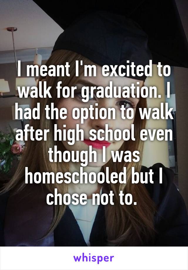 I meant I'm excited to walk for graduation. I had the option to walk after high school even though I was homeschooled but I chose not to. 