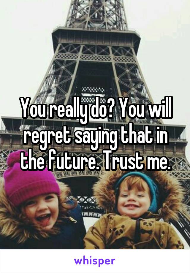 You really do? You will regret saying that in the future. Trust me.
