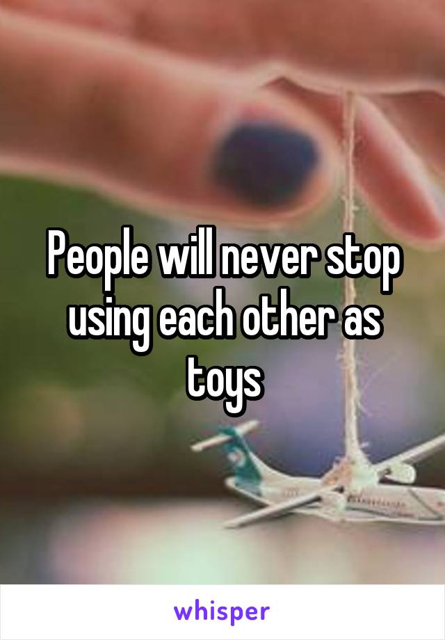 People will never stop using each other as toys