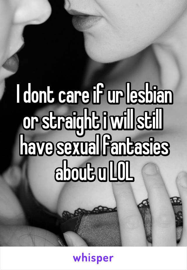 I dont care if ur lesbian or straight i will still  have sexual fantasies about u LOL