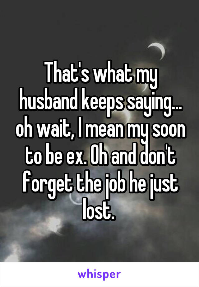 That's what my husband keeps saying... oh wait, I mean my soon to be ex. Oh and don't forget the job he just lost. 