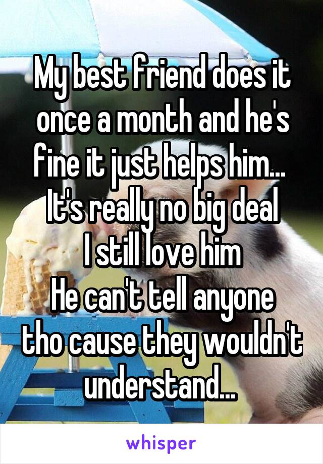 My best friend does it once a month and he's fine it just helps him... 
It's really no big deal
I still love him
He can't tell anyone tho cause they wouldn't understand... 