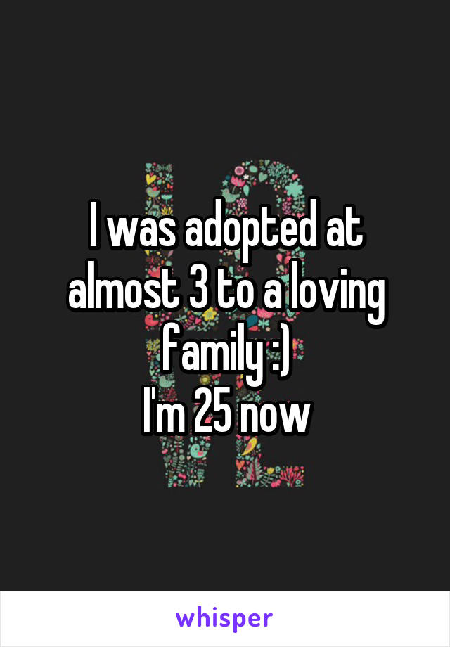 I was adopted at almost 3 to a loving family :)
I'm 25 now