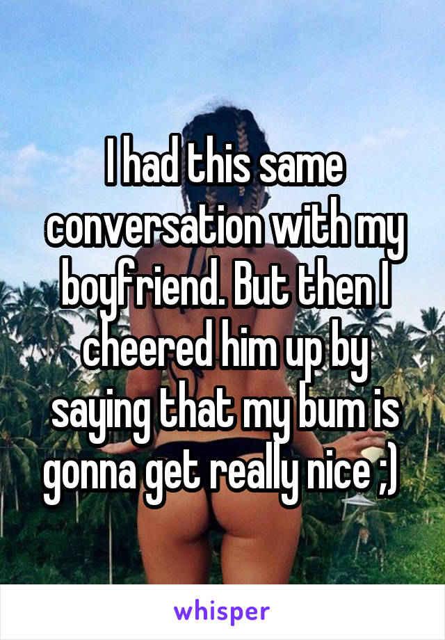 I had this same conversation with my boyfriend. But then I cheered him up by saying that my bum is gonna get really nice ;) 