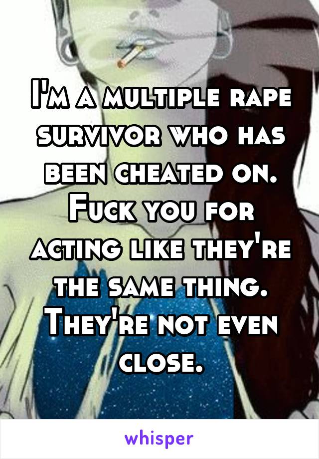 I'm a multiple rape survivor who has been cheated on. Fuck you for acting like they're the same thing. They're not even close.