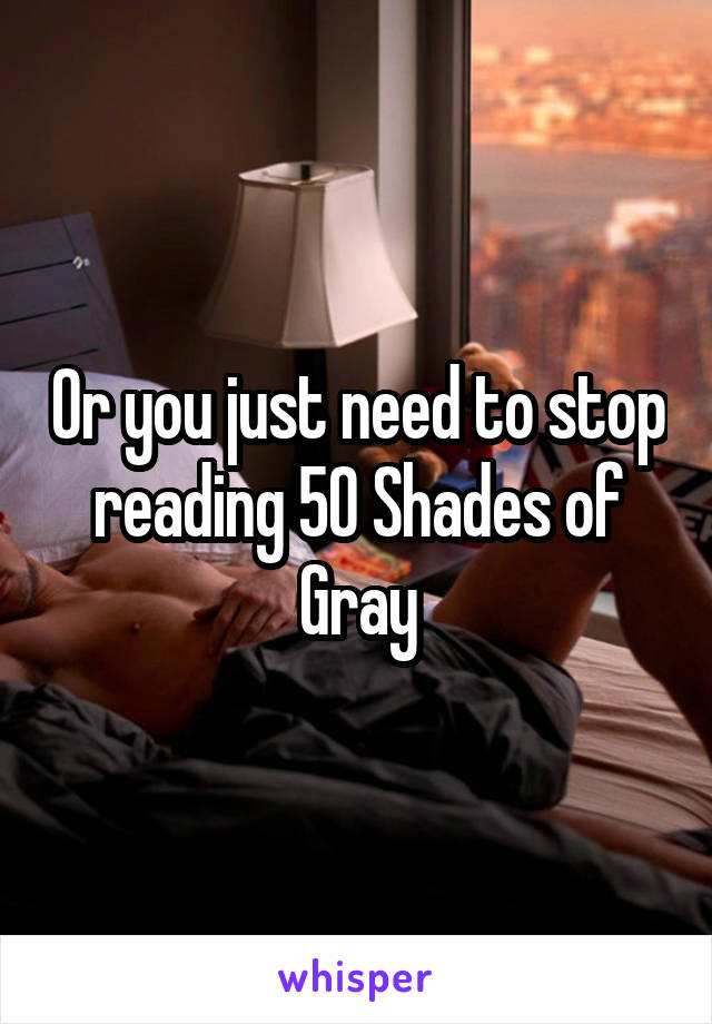 Or you just need to stop reading 50 Shades of Gray