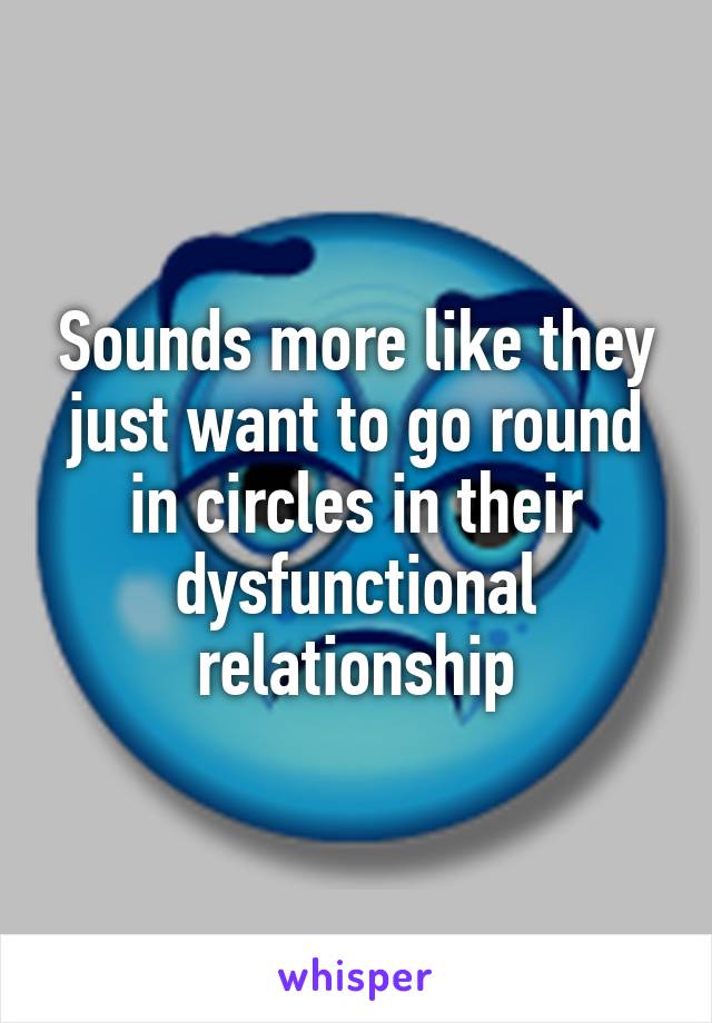 Sounds more like they just want to go round in circles in their dysfunctional relationship