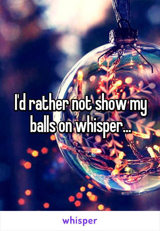 I'd rather not show my balls on whisper...