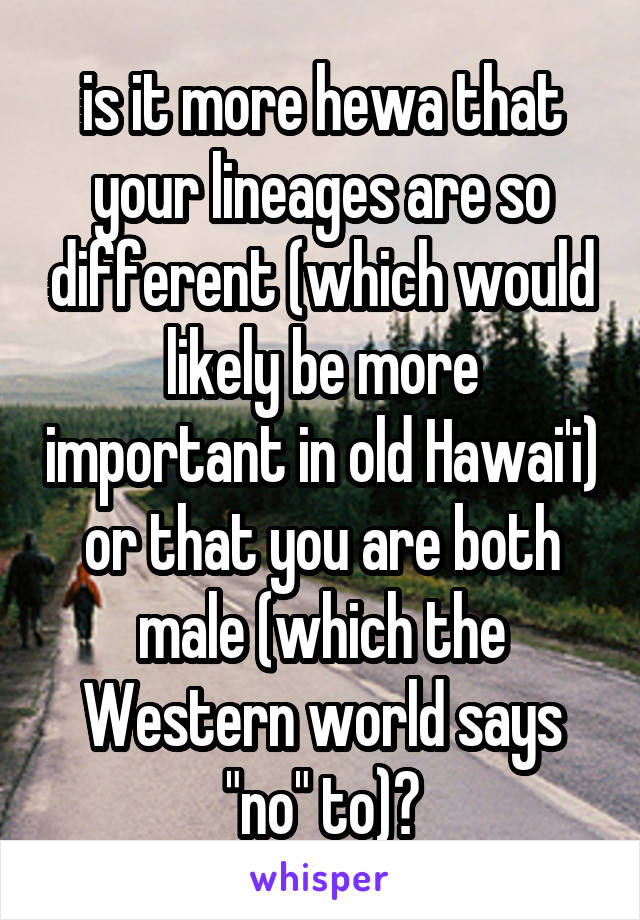 is it more hewa that your lineages are so different (which would likely be more important in old Hawai'i) or that you are both male (which the Western world says "no" to)?