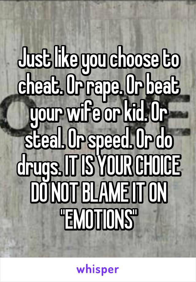 Just like you choose to cheat. Or rape. Or beat your wife or kid. Or steal. Or speed. Or do drugs. IT IS YOUR CHOICE DO NOT BLAME IT ON "EMOTIONS"