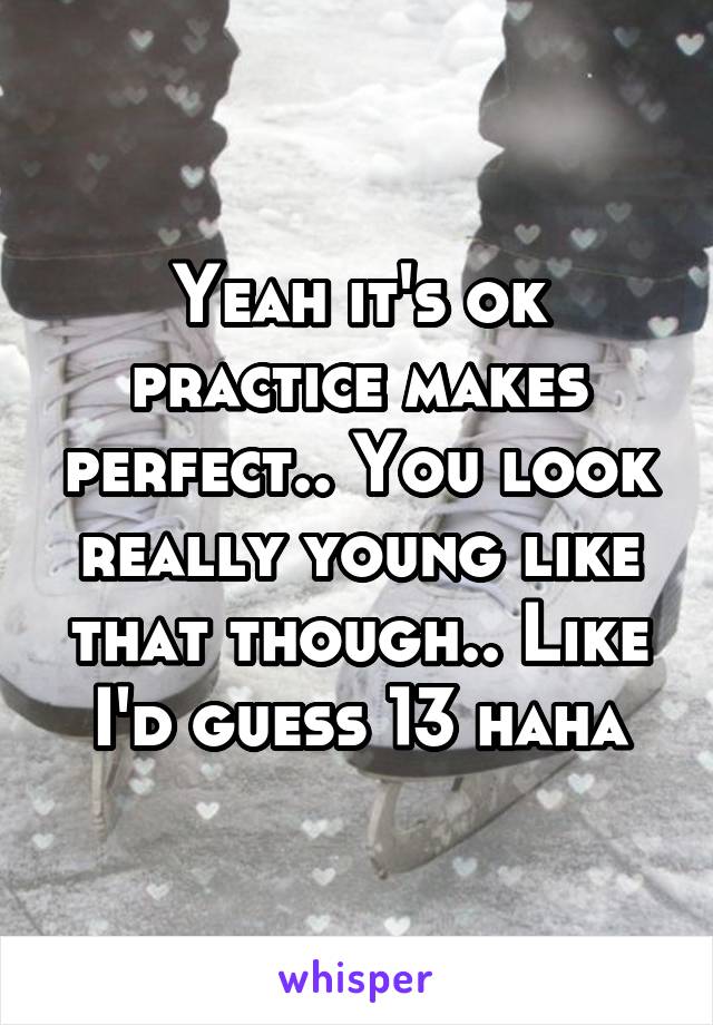 Yeah it's ok practice makes perfect.. You look really young like that though.. Like I'd guess 13 haha