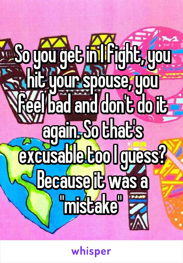 So you get in I fight, you hit your spouse, you feel bad and don't do it again. So that's excusable too I guess? Because it was a "mistake" 