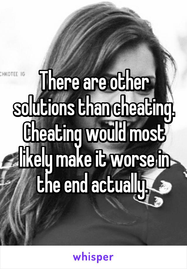 There are other solutions than cheating. Cheating would most likely make it worse in the end actually. 
