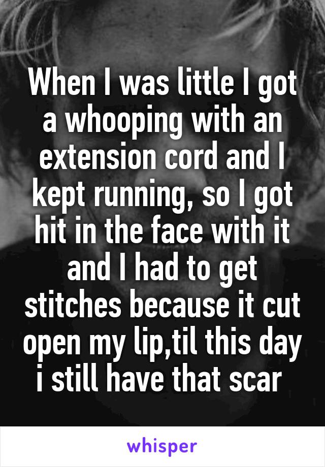 When I was little I got a whooping with an extension cord and I kept running, so I got hit in the face with it and I had to get stitches because it cut open my lip,til this day i still have that scar 