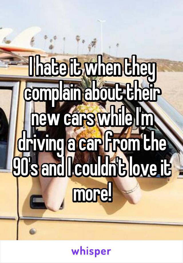I hate it when they complain about their new cars while I'm driving a car from the 90's and I couldn't love it more!