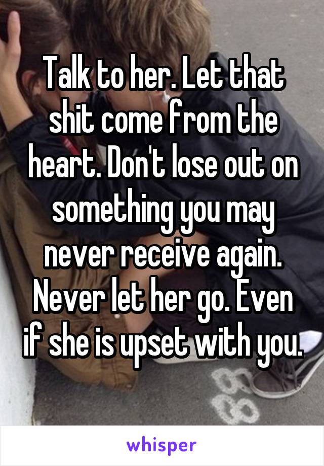 Talk to her. Let that shit come from the heart. Don't lose out on something you may never receive again. Never let her go. Even if she is upset with you. 