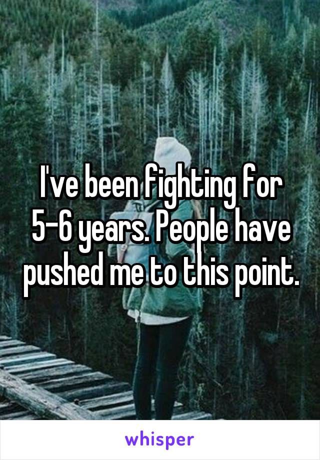I've been fighting for 5-6 years. People have pushed me to this point.
