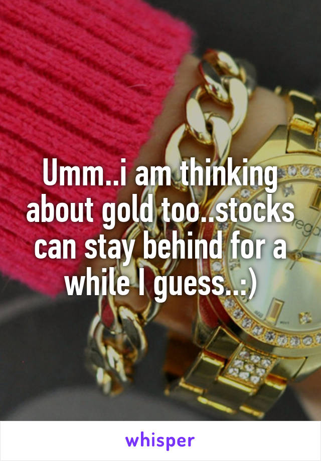 Umm..i am thinking about gold too..stocks can stay behind for a while I guess..:)