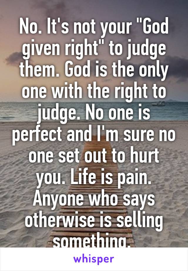 No. It's not your "God given right" to judge them. God is the only one with the right to judge. No one is perfect and I'm sure no one set out to hurt you. Life is pain. Anyone who says otherwise is selling something. 
