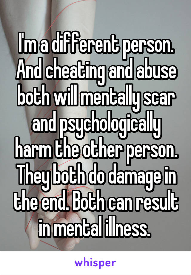 I'm a different person. And cheating and abuse both will mentally scar and psychologically harm the other person. They both do damage in the end. Both can result in mental illness. 