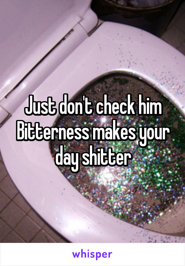 Just don't check him
Bitterness makes your day shitter